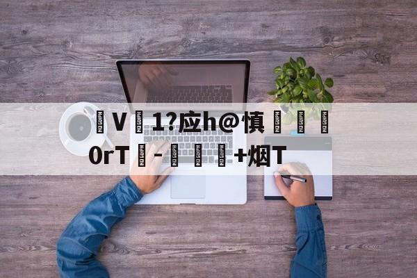 V1?应h@慎脡塯0rT峉-愑璕+烟T的简单介绍-爱游戏娱乐